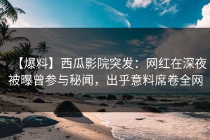 【爆料】西瓜影院突发：网红在深夜被曝曾参与秘闻，出乎意料席卷全网