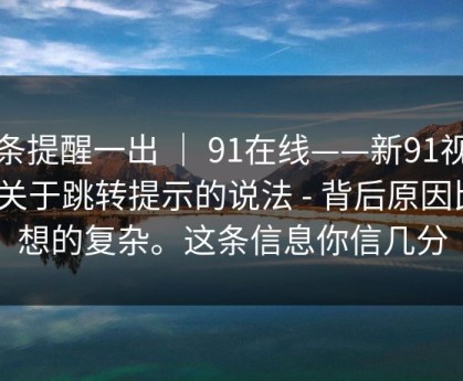 这条提醒一出 ｜ 91在线——新91视频｜关于跳转提示的说法 - 背后原因比你想的复杂。这条信息你信几分