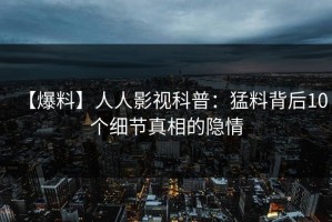 【爆料】人人影视科普：猛料背后10个细节真相的隐情
