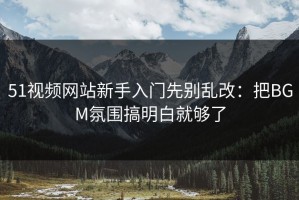 51视频网站新手入门先别乱改：把BGM氛围搞明白就够了