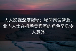 人人影视深度揭秘：秘闻风波背后，业内人士在机场贵宾室的角色罕见令人意外