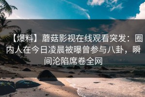 【爆料】蘑菇影视在线观看突发：圈内人在今日凌晨被曝曾参与八卦，瞬间沦陷席卷全网