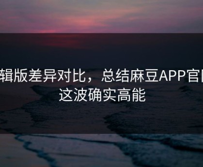 剪辑版差异对比，总结麻豆APP官网-这波确实高能