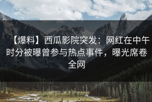 【爆料】西瓜影院突发：网红在中午时分被曝曾参与热点事件，曝光席卷全网