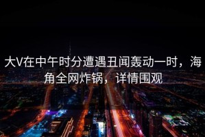 大V在中午时分遭遇丑闻轰动一时，海角全网炸锅，详情围观