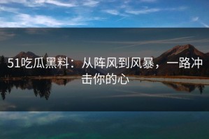 51吃瓜黑料：从阵风到风暴，一路冲击你的心