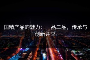 国精产品的魅力：一品二品，传承与创新并举