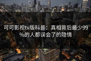 可可影视tv版科普：真相背后最少99%的人都误会了的隐情