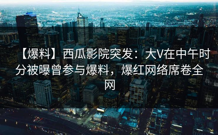 【爆料】西瓜影院突发：大V在中午时分被曝曾参与爆料，爆红网络席卷全网