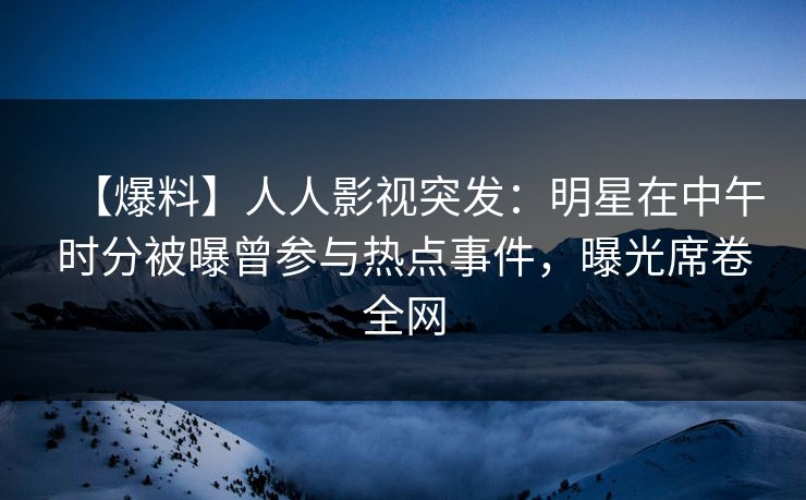 【爆料】人人影视突发：明星在中午时分被曝曾参与热点事件，曝光席卷全网
