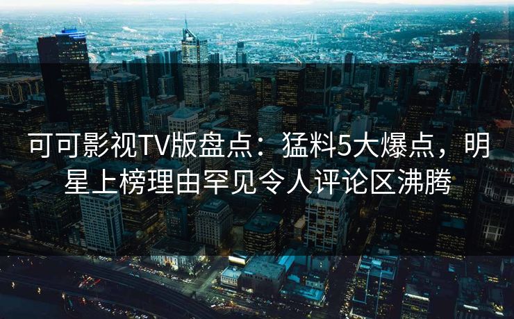 可可影视TV版盘点：猛料5大爆点，明星上榜理由罕见令人评论区沸腾