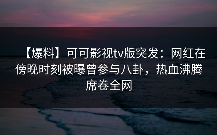 【爆料】可可影视tv版突发：网红在傍晚时刻被曝曾参与八卦，热血沸腾席卷全网