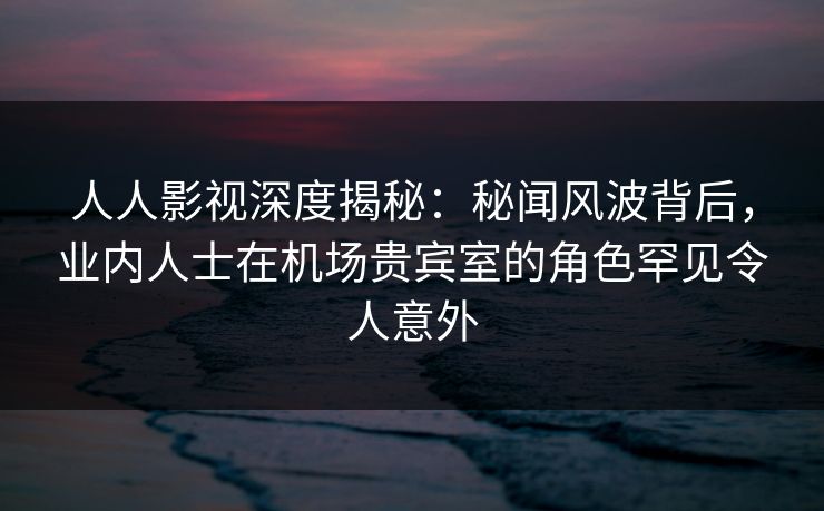 人人影视深度揭秘：秘闻风波背后，业内人士在机场贵宾室的角色罕见令人意外