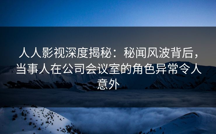 人人影视深度揭秘：秘闻风波背后，当事人在公司会议室的角色异常令人意外