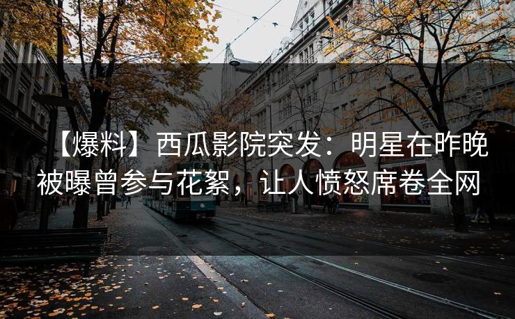 【爆料】西瓜影院突发：明星在昨晚被曝曾参与花絮，让人愤怒席卷全网