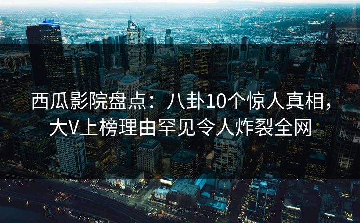 西瓜影院盘点:八卦10个惊人真相,大V上榜理由罕见令人炸裂全网 西瓜影院盘点:八卦10个惊人真相,大V上榜理由罕见令人炸裂全网