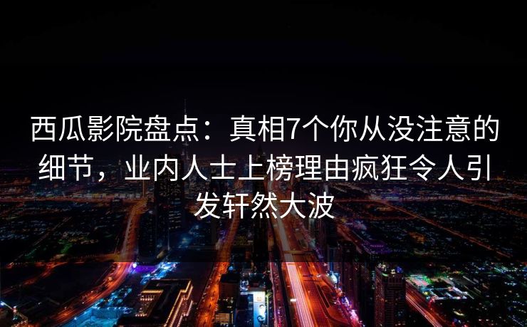 西瓜影院盘点：真相7个你从没注意的细节，业内人士上榜理由疯狂令人引发轩然大波