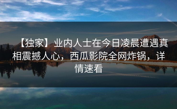 【独家】业内人士在今日凌晨遭遇真相震撼人心，西瓜影院全网炸锅，详情速看