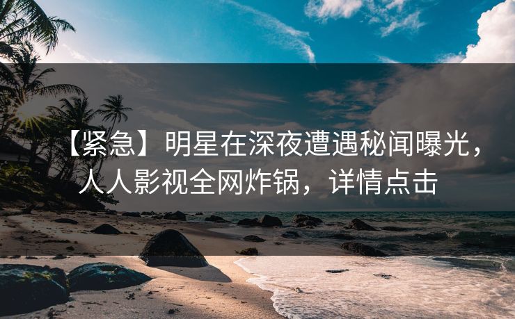 【紧急】明星在深夜遭遇秘闻曝光，人人影视全网炸锅，详情点击