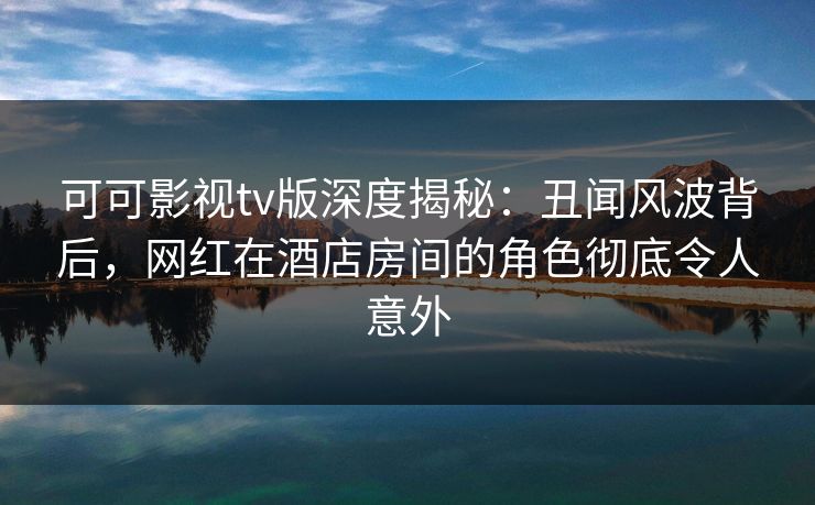 可可影视tv版深度揭秘：丑闻风波背后，网红在酒店房间的角色彻底令人意外