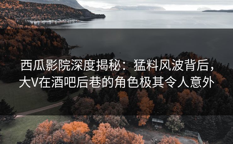 西瓜影院深度揭秘：猛料风波背后，大V在酒吧后巷的角色极其令人意外