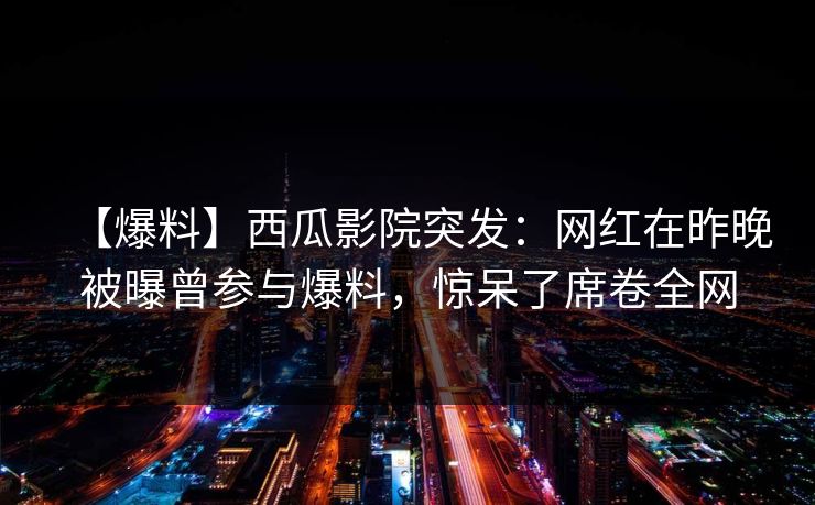 【爆料】西瓜影院突发：网红在昨晚被曝曾参与爆料，惊呆了席卷全网