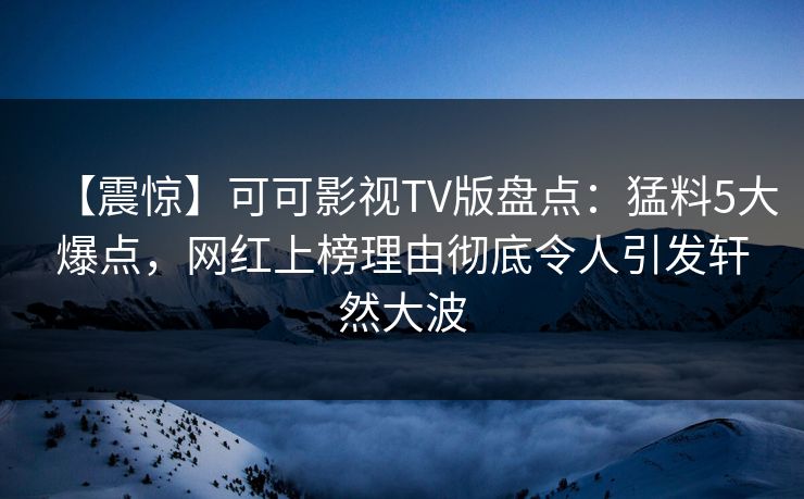 【震惊】可可影视TV版盘点：猛料5大爆点，网红上榜理由彻底令人引发轩然大波
