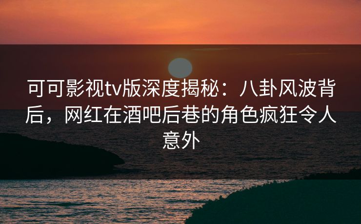 可可影视tv版深度揭秘：八卦风波背后，网红在酒吧后巷的角色疯狂令人意外