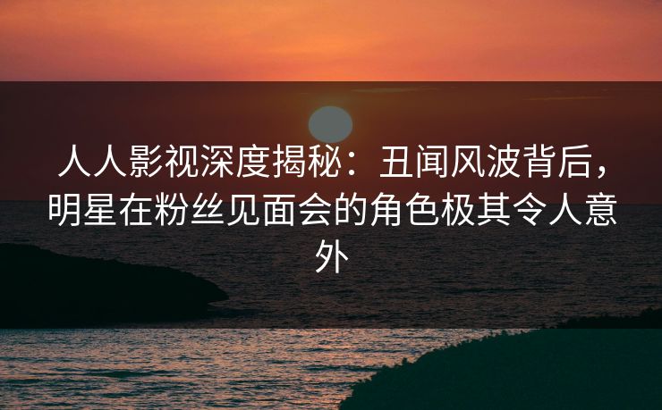 人人影视深度揭秘：丑闻风波背后，明星在粉丝见面会的角色极其令人意外