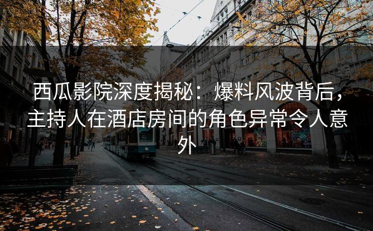 西瓜影院深度揭秘：爆料风波背后，主持人在酒店房间的角色异常令人意外