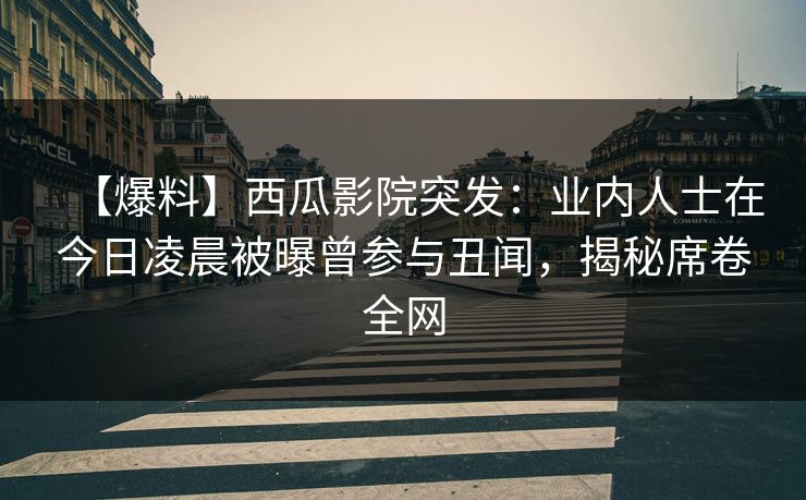 【爆料】西瓜影院突发：业内人士在今日凌晨被曝曾参与丑闻，揭秘席卷全网