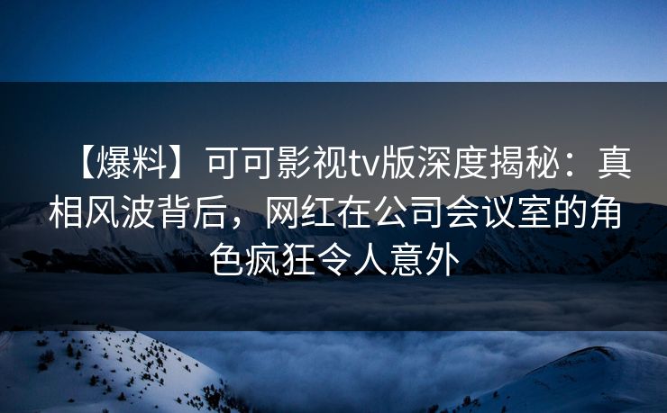 【爆料】可可影视tv版深度揭秘：真相风波背后，网红在公司会议室的角色疯狂令人意外