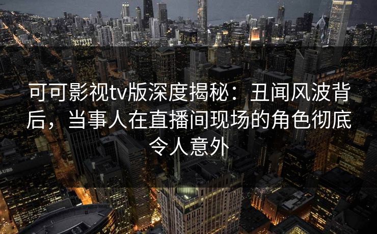 可可影视tv版深度揭秘：丑闻风波背后，当事人在直播间现场的角色彻底令人意外