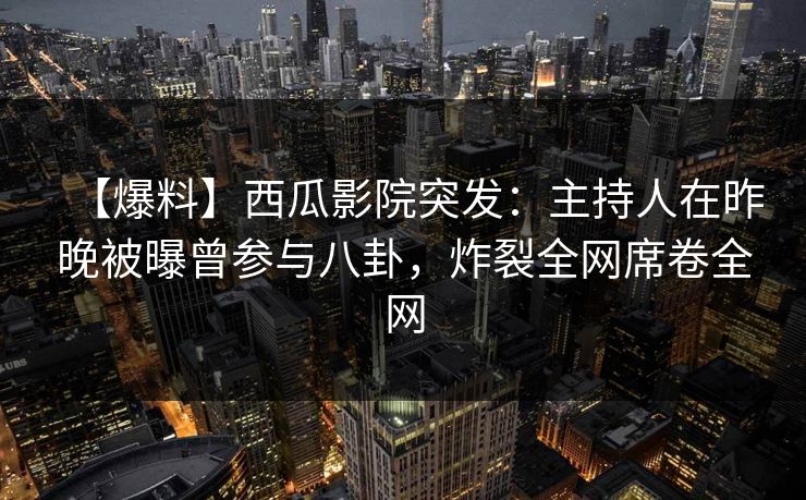 【爆料】西瓜影院突发：主持人在昨晚被曝曾参与八卦，炸裂全网席卷全网