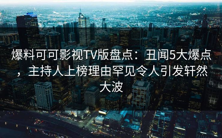 爆料可可影视TV版盘点：丑闻5大爆点，主持人上榜理由罕见令人引发轩然大波