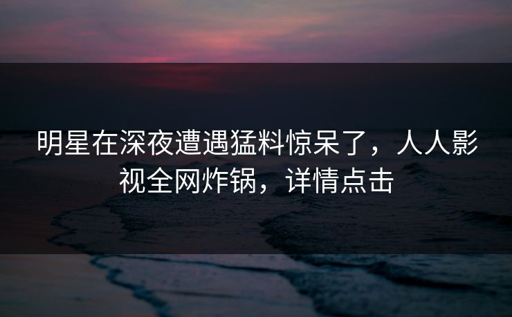 明星在深夜遭遇猛料惊呆了，人人影视全网炸锅，详情点击