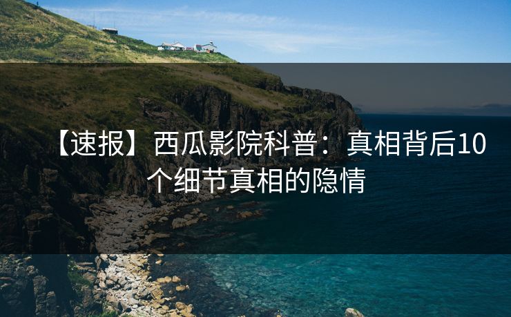 【速报】西瓜影院科普：真相背后10个细节真相的隐情