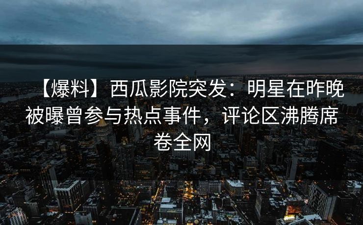 【爆料】西瓜影院突发：明星在昨晚被曝曾参与热点事件，评论区沸腾席卷全网