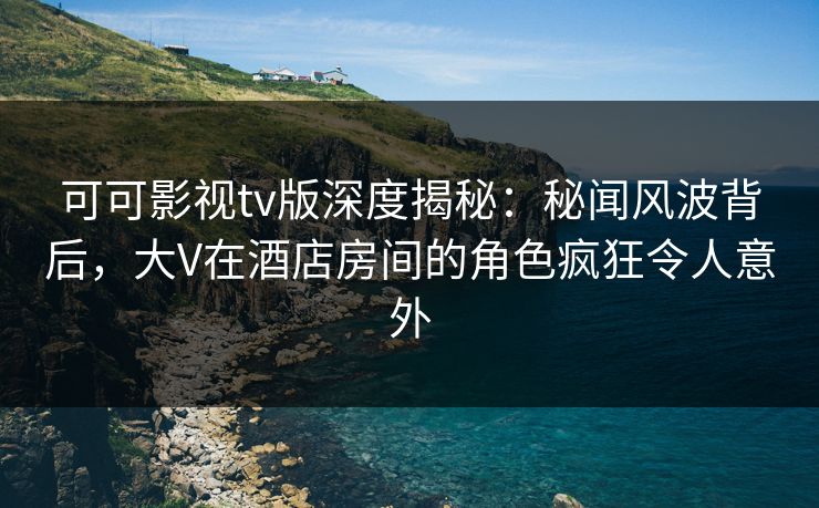 可可影视tv版深度揭秘：秘闻风波背后，大V在酒店房间的角色疯狂令人意外