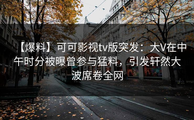 【爆料】可可影视tv版突发：大V在中午时分被曝曾参与猛料，引发轩然大波席卷全网