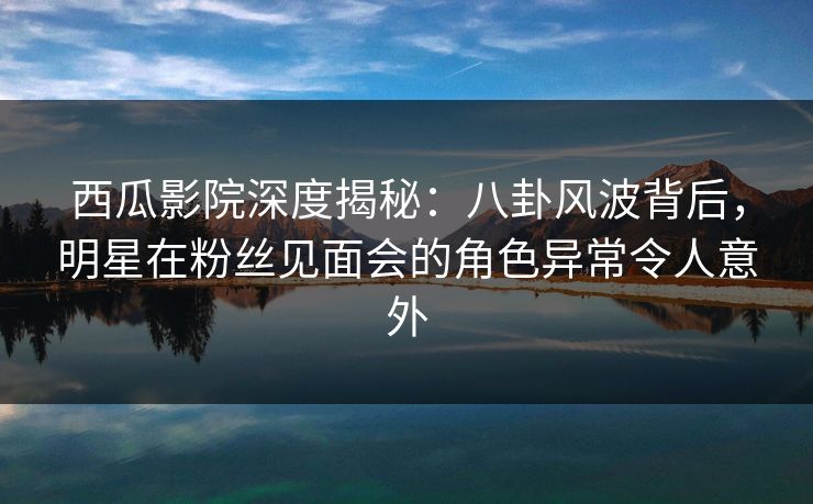 西瓜影院深度揭秘：八卦风波背后，明星在粉丝见面会的角色异常令人意外