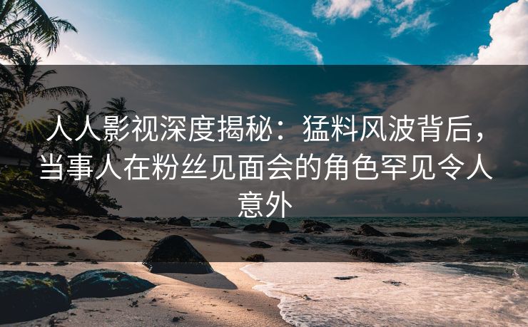 人人影视深度揭秘：猛料风波背后，当事人在粉丝见面会的角色罕见令人意外