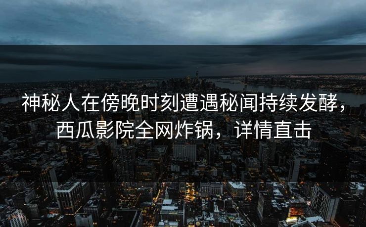 神秘人在傍晚时刻遭遇秘闻持续发酵，西瓜影院全网炸锅，详情直击