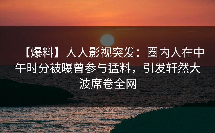【爆料】人人影视突发：圈内人在中午时分被曝曾参与猛料，引发轩然大波席卷全网