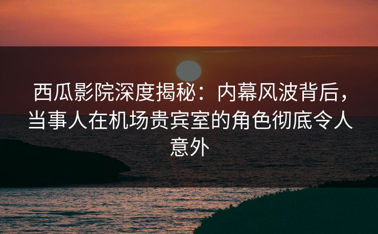 西瓜影院深度揭秘：内幕风波背后，当事人在机场贵宾室的角色彻底令人意外
