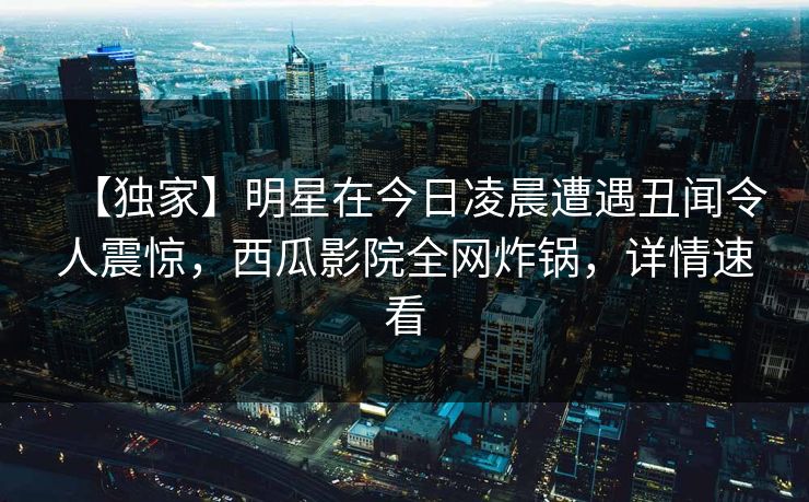 【独家】明星在今日凌晨遭遇丑闻令人震惊，西瓜影院全网炸锅，详情速看