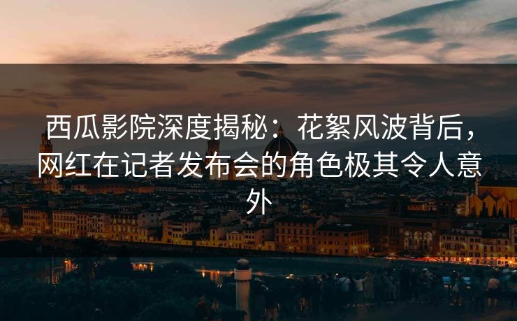 西瓜影院深度揭秘：花絮风波背后，网红在记者发布会的角色极其令人意外