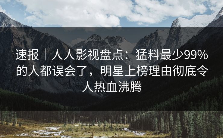速报｜人人影视盘点：猛料最少99%的人都误会了，明星上榜理由彻底令人热血沸腾