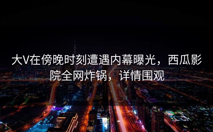 大V在傍晚时刻遭遇内幕曝光，西瓜影院全网炸锅，详情围观