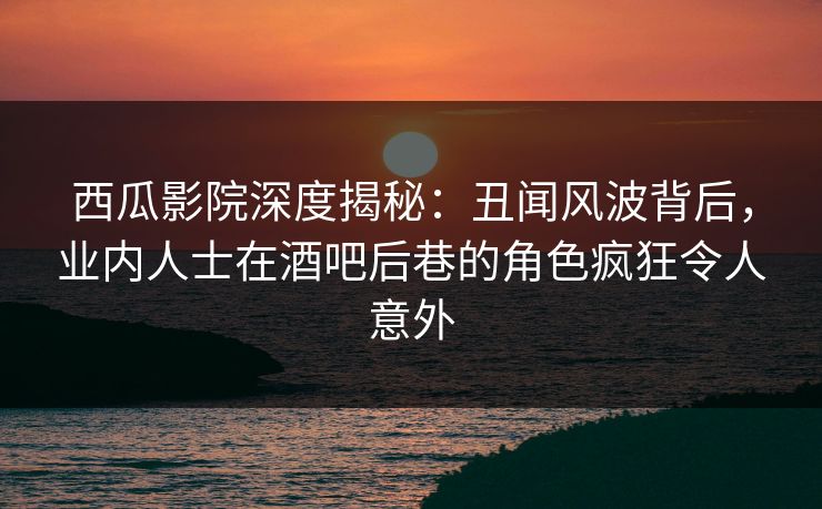 西瓜影院深度揭秘：丑闻风波背后，业内人士在酒吧后巷的角色疯狂令人意外